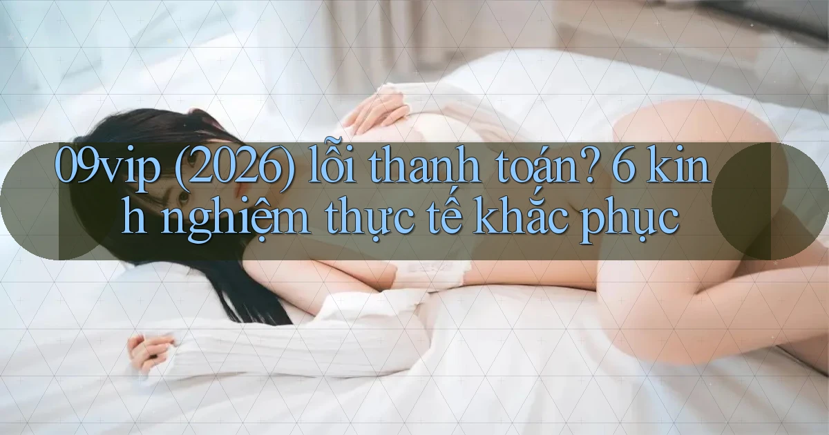 09vip (2026) lỗi thanh toán 6 kinh nghiệm thực tế khắc phục