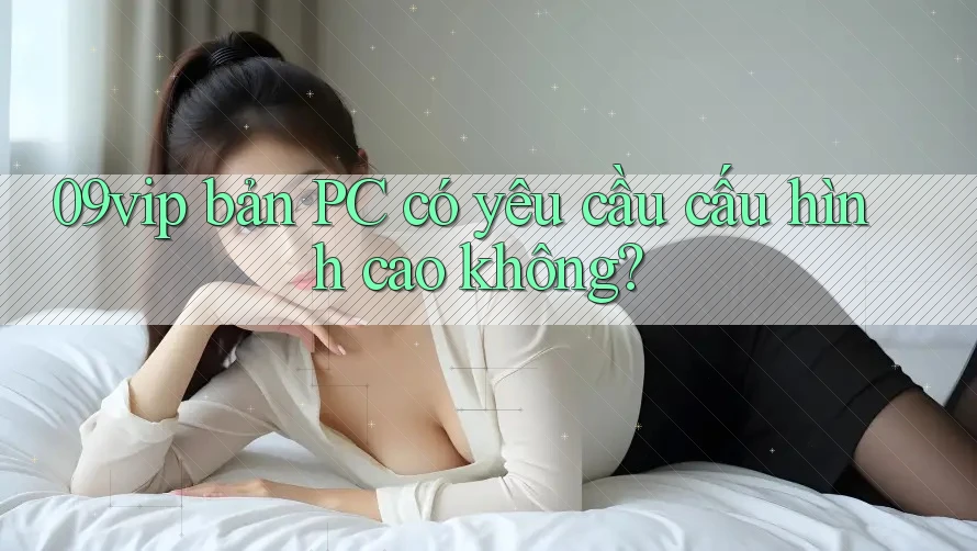 09vip bản PC có yêu cầu cấu hình cao không? 09vip bản PC có yêu cầu cấu hình cao không?