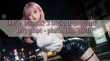 09vip báo lỗi 3 bước đơn giản khắc phục   phiên bản 2026
