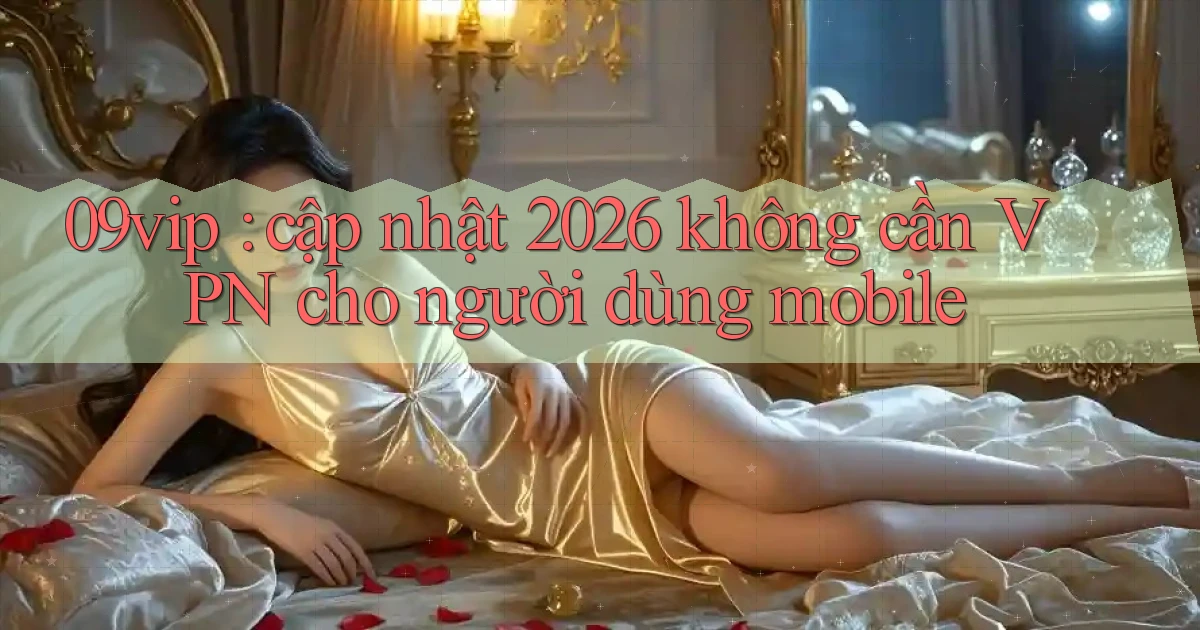 09vip cập nhật 2026 không cần VPN cho người dùng mobile