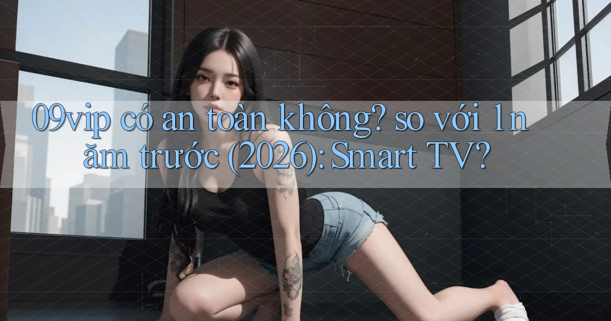 09vip có an toàn không so với 1 năm trước (2026) Smart TV