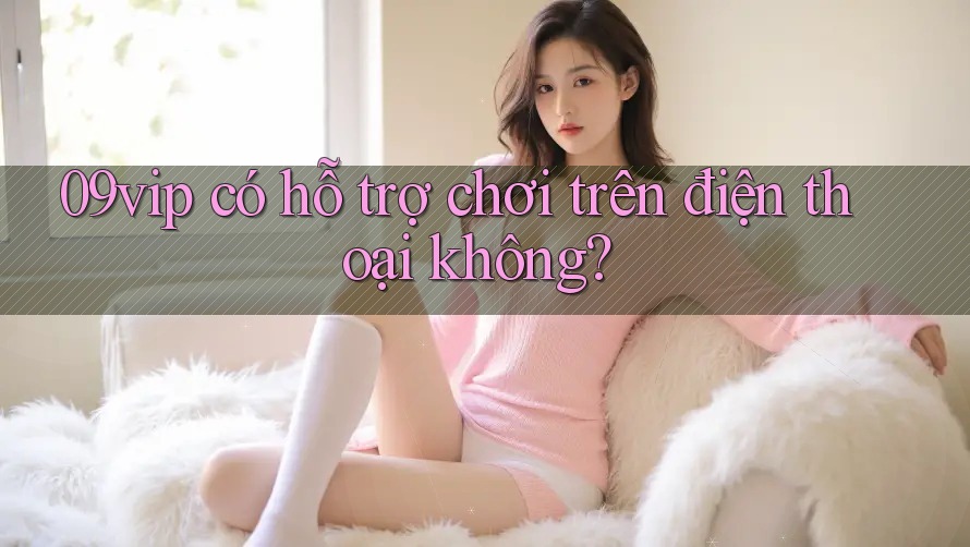 09vip có hỗ trợ chơi trên điện thoại không? 09vip có hỗ trợ chơi trên điện thoại không?