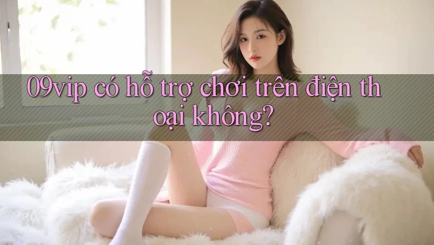 09vip có hỗ trợ chơi trên điện thoại không? 09vip có hỗ trợ chơi trên điện thoại không?