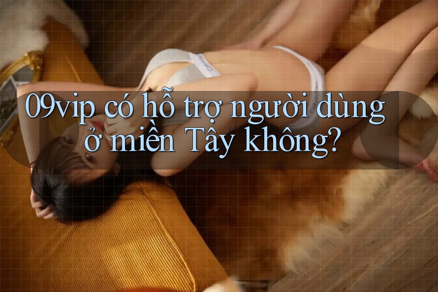 09vip có hỗ trợ người dùng ở miền Tây không?