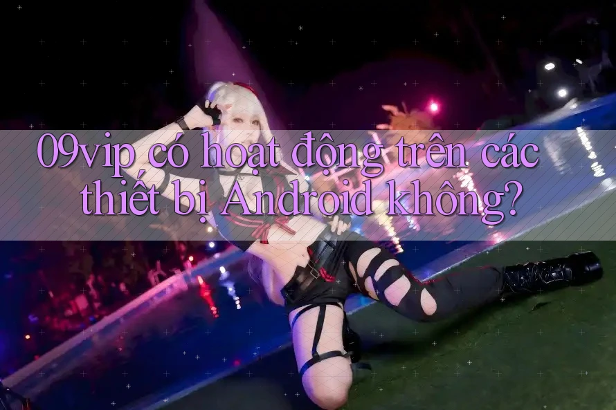 09vip có hoạt động trên các thiết bị Android không?