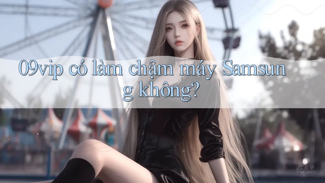 09vip có làm chậm máy Samsung không? 09vip có làm chậm máy Samsung không?