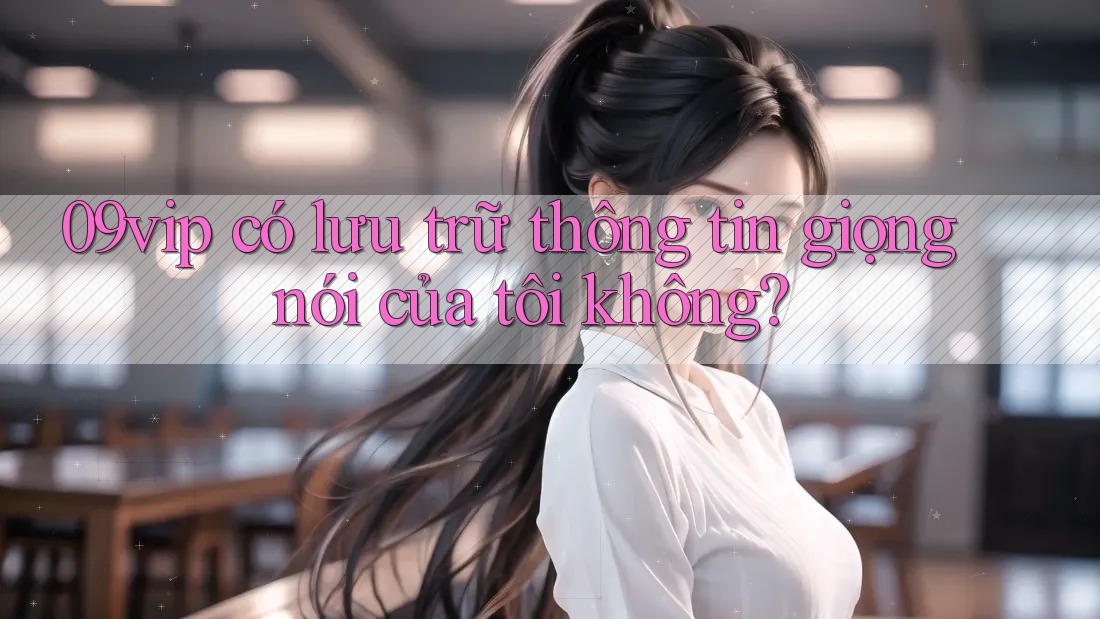 09vip có lưu trữ thông tin giọng nói của tôi không? 09vip có lưu trữ thông tin giọng nói của tôi không?