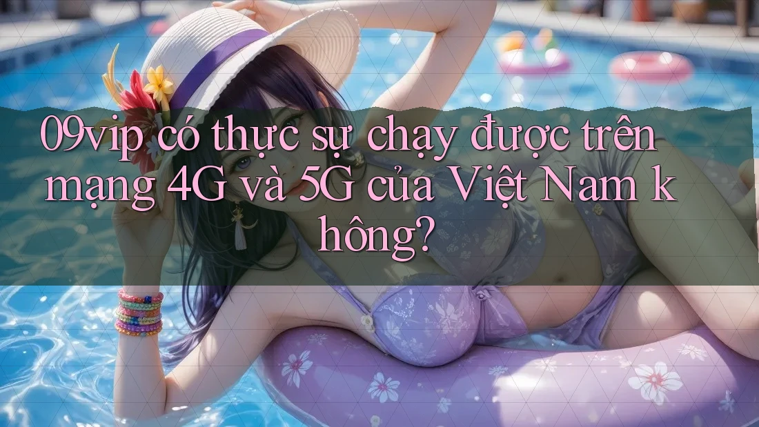 09vip có thực sự chạy được trên mạng 4G và 5G của Việt Nam không?
