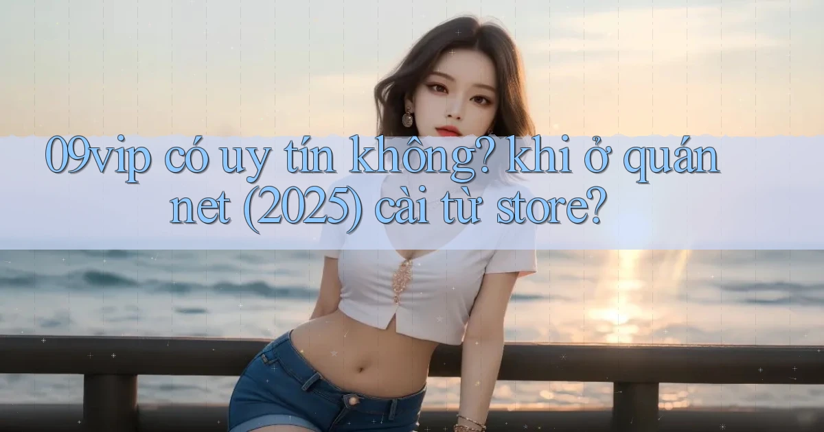 09vip có uy tín không khi ở quán net (2025) cài từ store