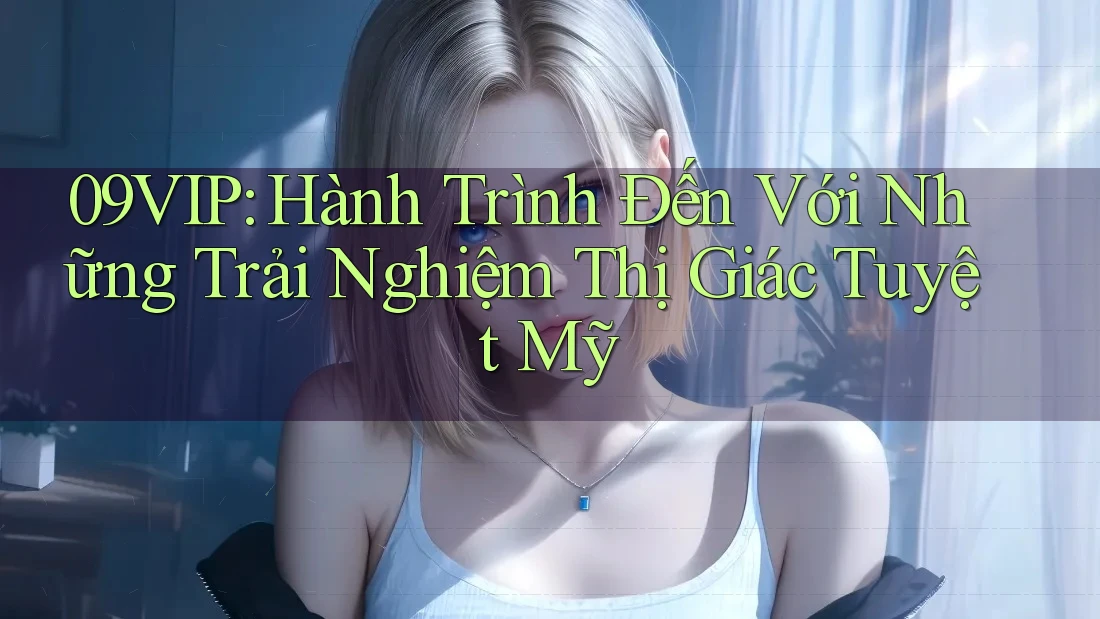 09VIP: Hành Trình Đến Với Những Trải Nghiệm Thị Giác Tuyệt Mỹ 09VIP: Hành Trình Đến Với Những Trải Nghiệm Thị Giác Tuyệt Mỹ
