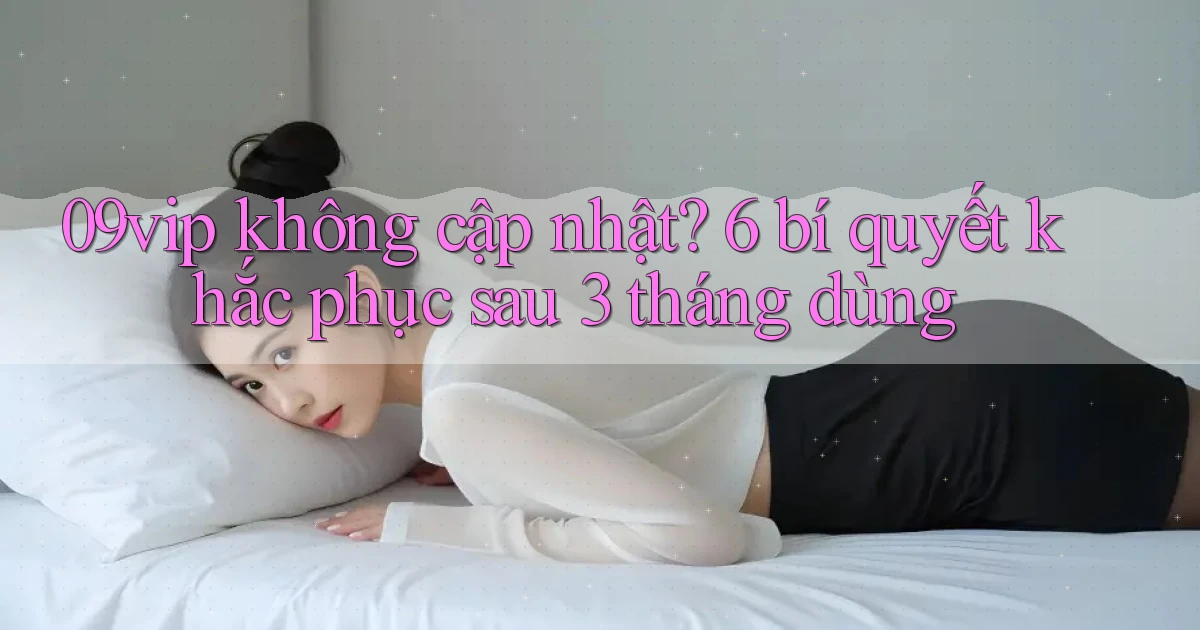 09vip không cập nhật 6 bí quyết khắc phục sau 3 tháng dùng