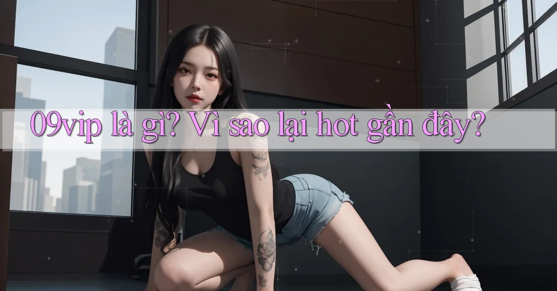 09vip là gì? Vì sao lại hot gần đây? 09vip là gì? Vì sao lại hot gần đây?