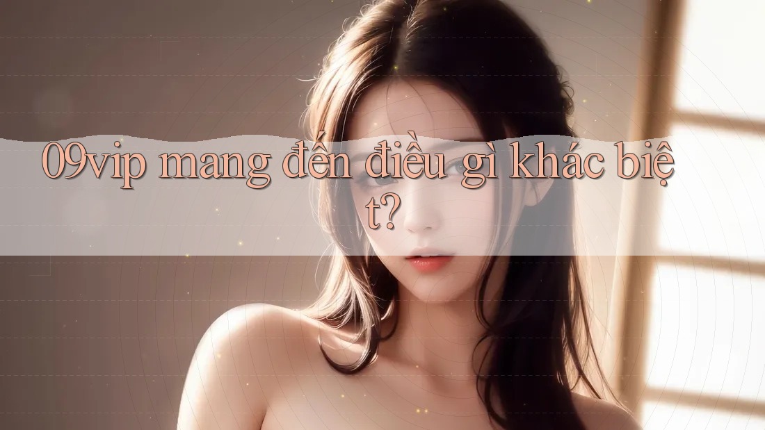 09vip mang đến điều gì khác biệt? 09vip mang đến điều gì khác biệt?