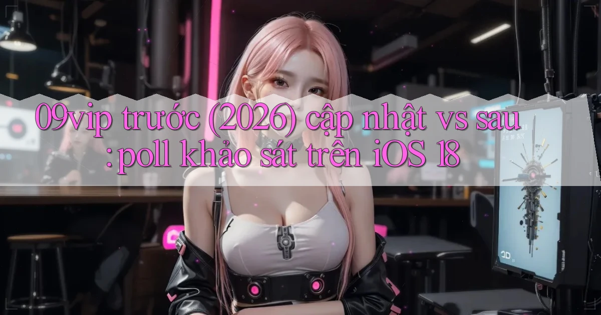 09vip trước (2026) cập nhật vs sau poll khảo sát trên iOS 18
