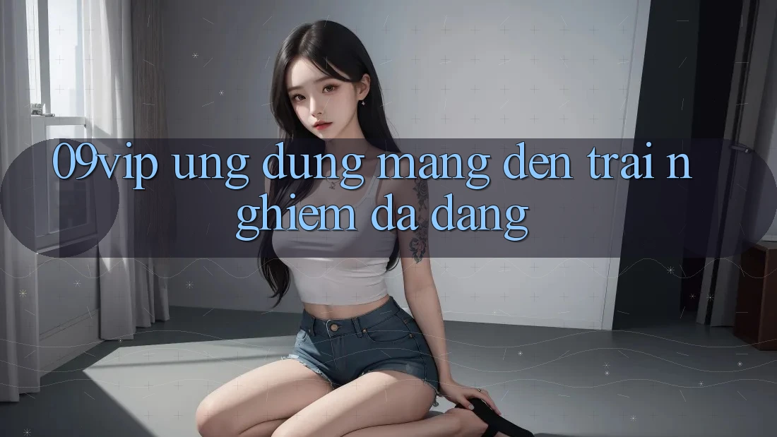 ‘09vip’ – Ứng Dụng Mang Đến Trải Nghiệm Đa Dạng ‘09vip’ – Ứng Dụng Mang Đến Trải Nghiệm Đa Dạng