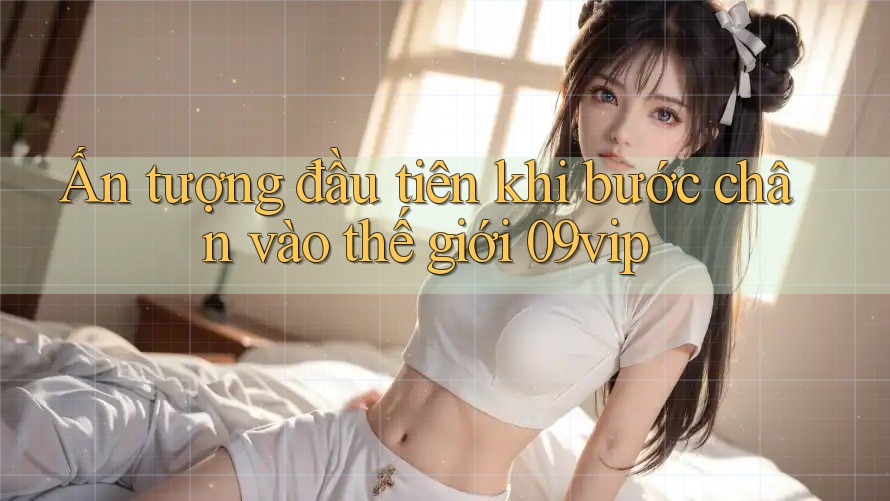 Ấn tượng đầu tiên khi bước chân vào thế giới 09vip Ấn tượng đầu tiên khi bước chân vào thế giới 09vip