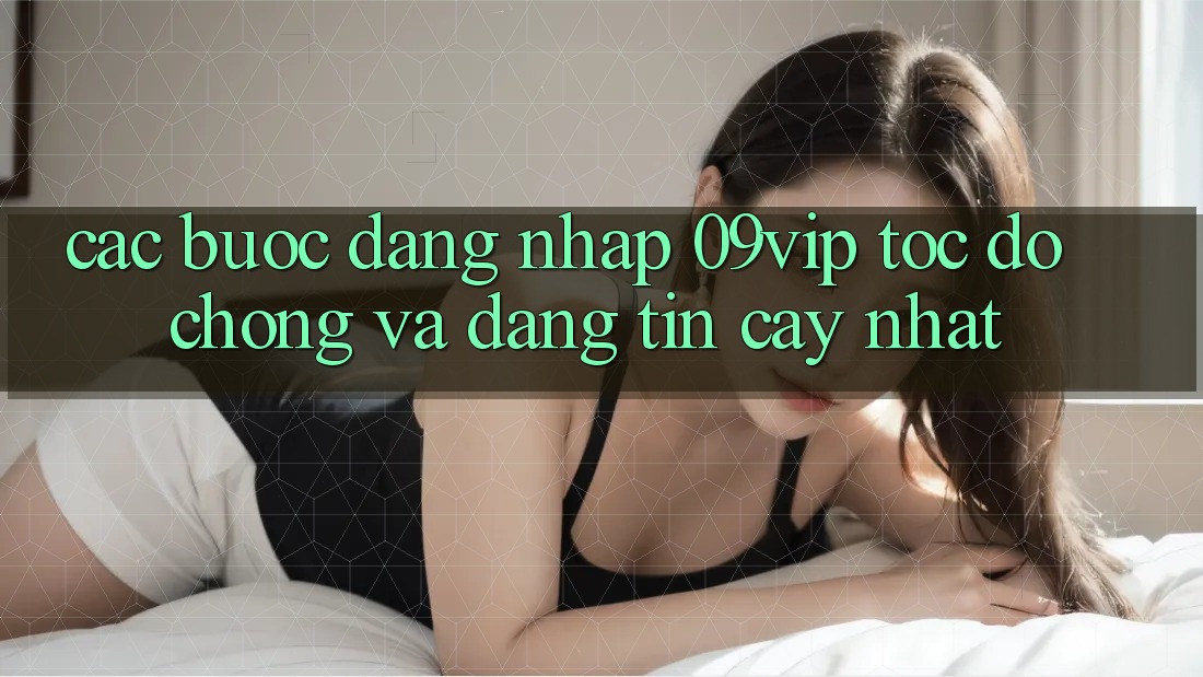 Các bước Đăng Nhập 09vip Tốc độ Chóng Và Đáng tin cậy Nhất