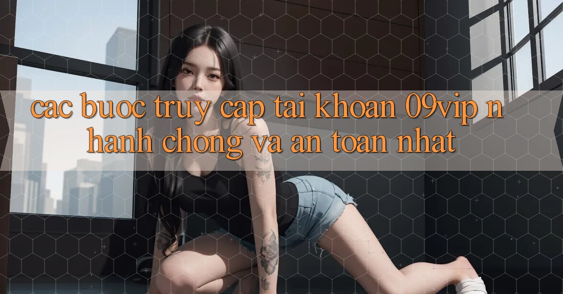Các bước Truy cập tài khoản 09vip Nhanh Chóng Và An Toàn Nhất Các bước Truy cập tài khoản 09vip Nhanh Chóng Và An Toàn Nhất