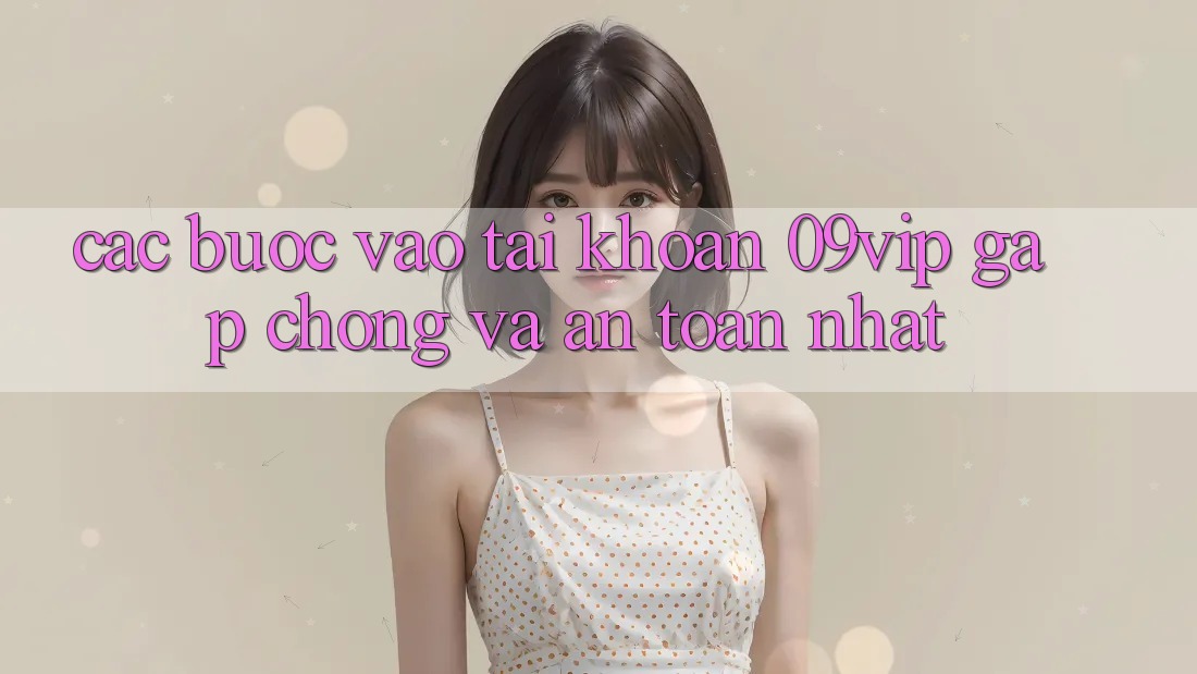 Các bước Vào tài khoản 09vip Gấp Chóng Và An Toàn Nhất