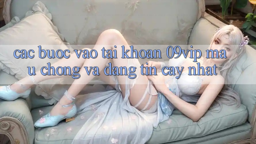 Các bước Vào tài khoản 09vip Mau Chóng Và Đáng tin cậy Nhất Các bước Vào tài khoản 09vip Mau Chóng Và Đáng tin cậy Nhất