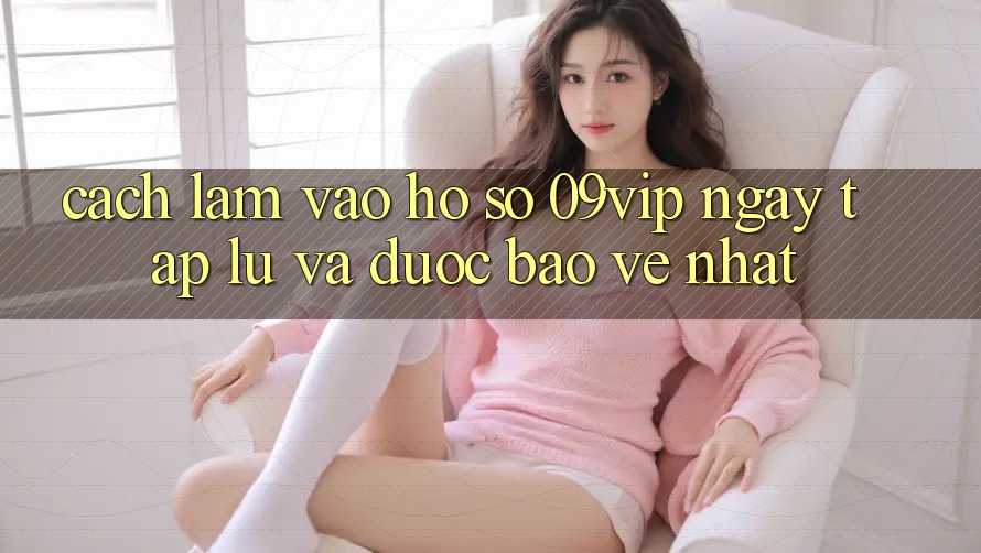 Cách làm Vào hồ sơ 09vip Ngay tắp lự Và Được bảo vệ Nhất