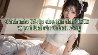 Cách nào 09vip cho tân thủ (2025) vui khi rút thành công