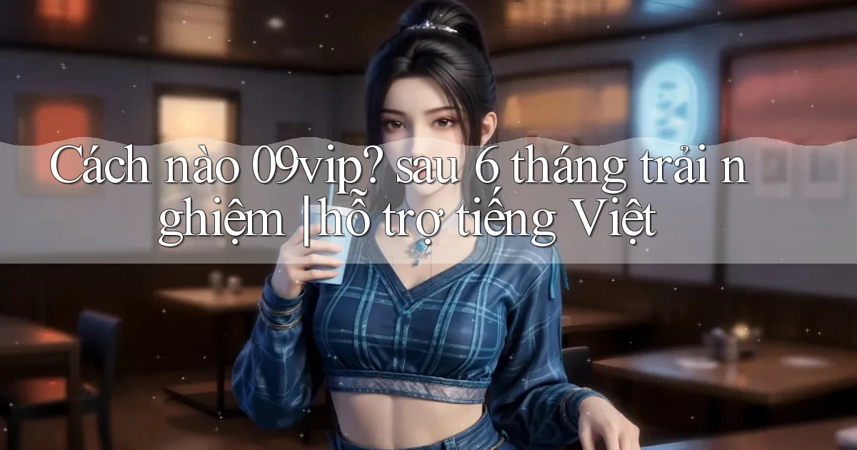 Cách nào 09vip sau 6 tháng trải nghiệm hỗ trợ tiếng Việt