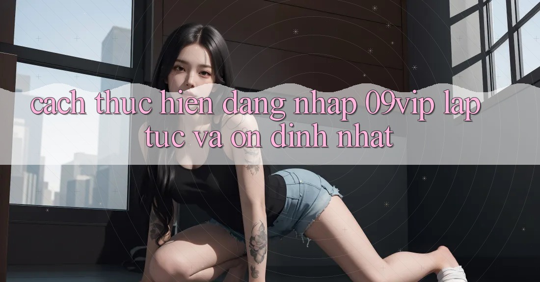 Cách thực hiện Đăng Nhập 09vip Lập tức Và Ổn định Nhất Cách thực hiện Đăng Nhập 09vip Lập tức Và Ổn định Nhất