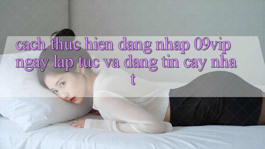 Cách thực hiện Đăng Nhập 09vip Ngay lập tức Và Đáng tin cậy Nhất