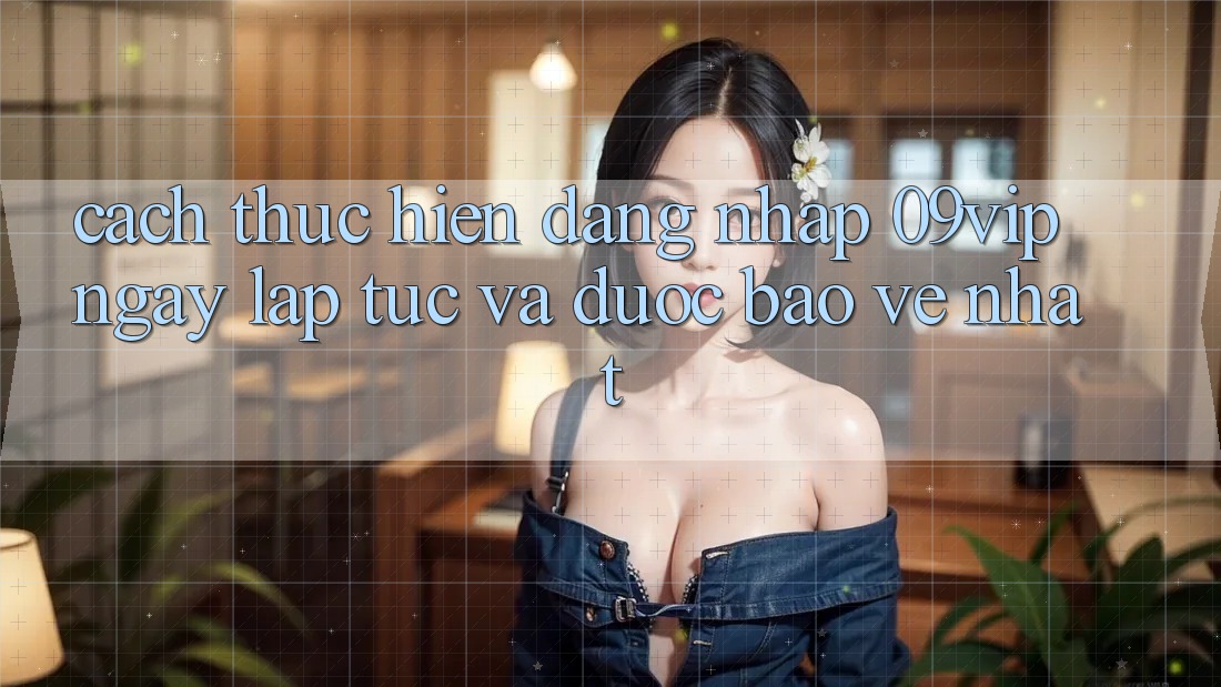 Cách thực hiện Đăng Nhập 09vip Ngay lập tức Và Được bảo vệ Nhất