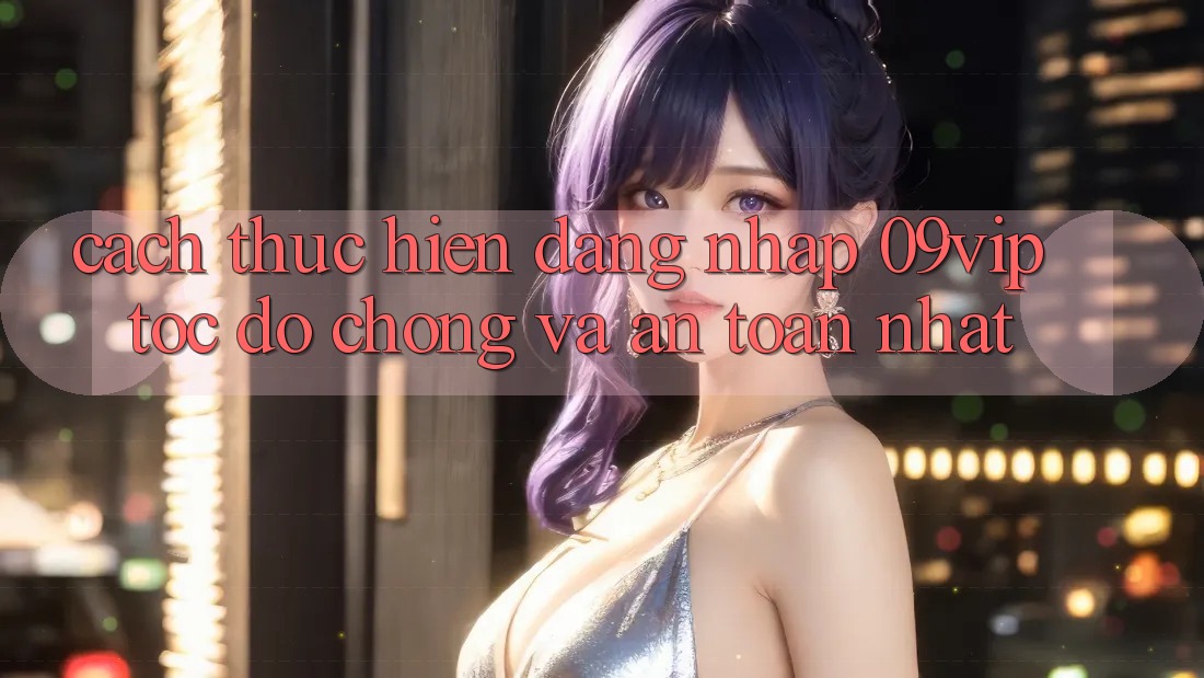 Cách thực hiện Đăng nhập 09vip Tốc độ Chóng Và An Toàn Nhất