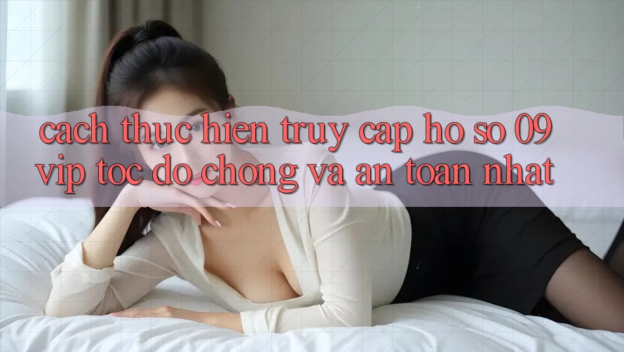 Cách thực hiện Truy cập hồ sơ 09vip Tốc độ Chóng Và An Toàn Nhất Cách thực hiện Truy cập hồ sơ 09vip Tốc độ Chóng Và An Toàn Nhất