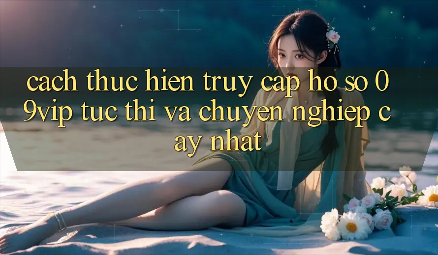 Cách thực hiện Truy cập hồ sơ 09vip Tức thì Và Chuyên nghiệp cậy Nhất Cách thực hiện Truy cập hồ sơ 09vip Tức thì Và Chuyên nghiệp cậy Nhất