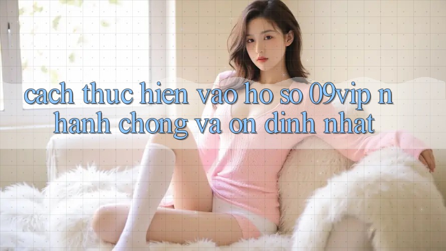 Cách thực hiện Vào hồ sơ 09vip Nhanh Chóng Và Ổn định Nhất Cách thực hiện Vào hồ sơ 09vip Nhanh Chóng Và Ổn định Nhất