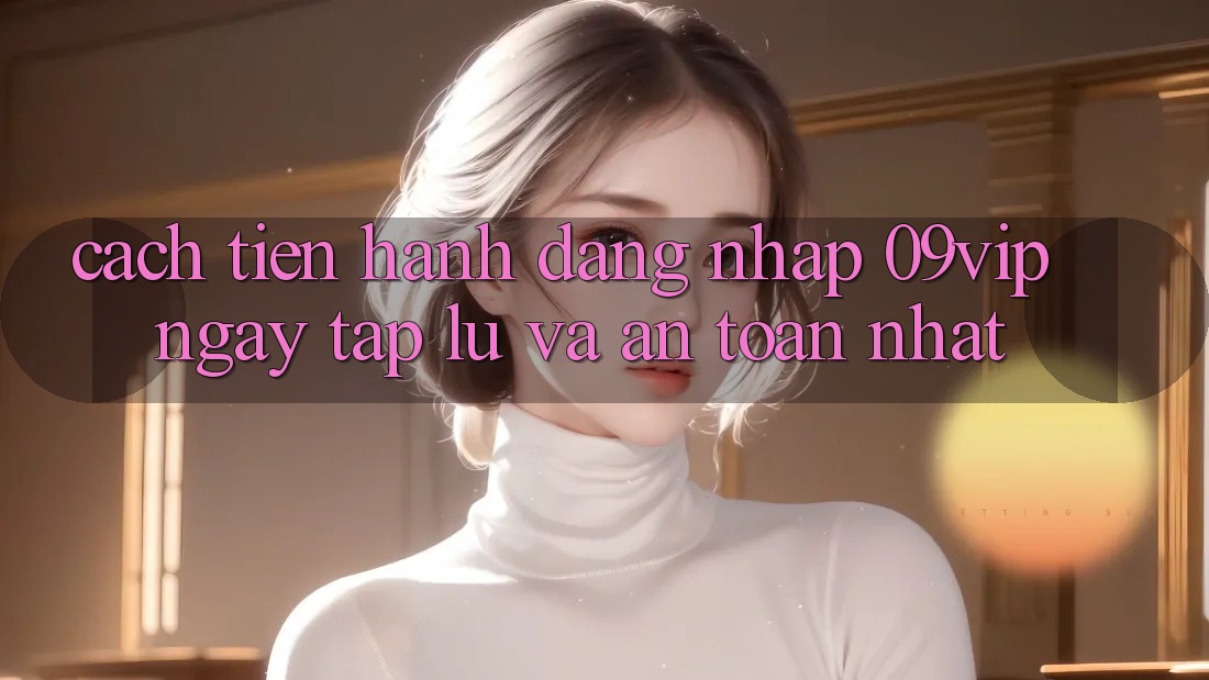 Cách tiến hành Đăng Nhập 09vip Ngay tắp lự Và An Toàn Nhất Cách tiến hành Đăng Nhập 09vip Ngay tắp lự Và An Toàn Nhất