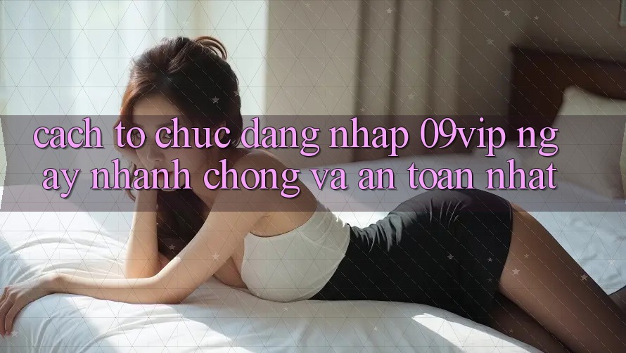 Cách tổ chức Đăng Nhập 09vip Ngay nhanh chóng Và An Toàn Nhất