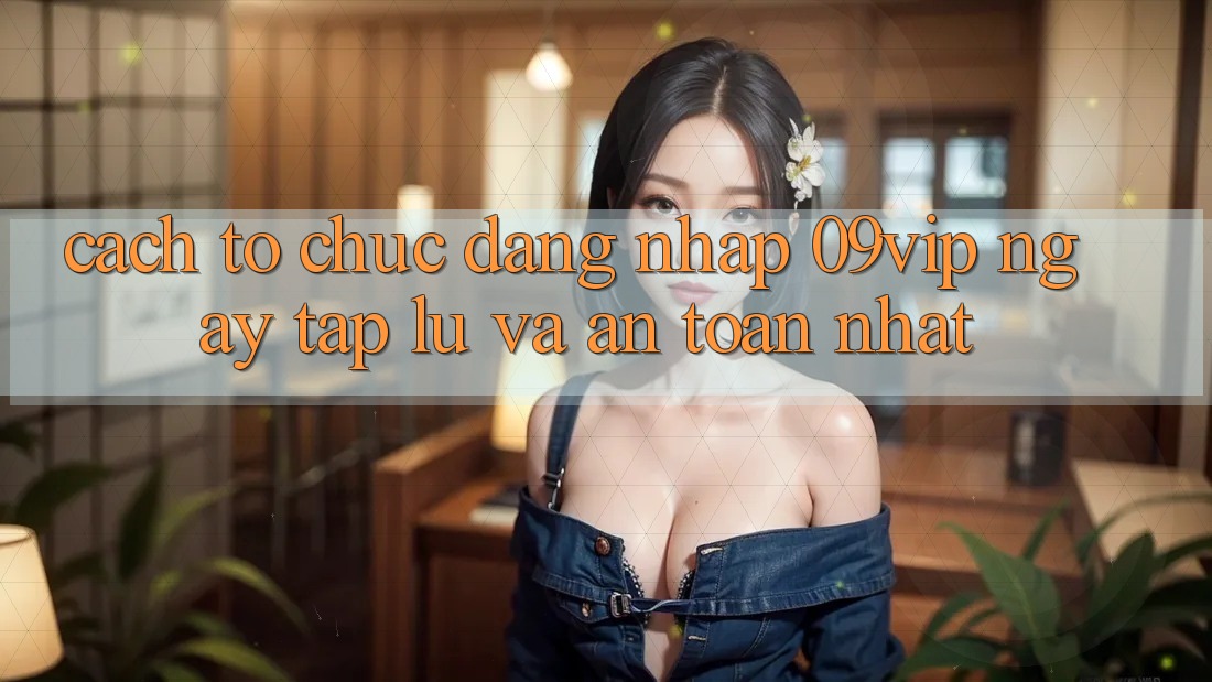 Cách tổ chức Đăng Nhập 09vip Ngay tắp lự Và An Toàn Nhất
