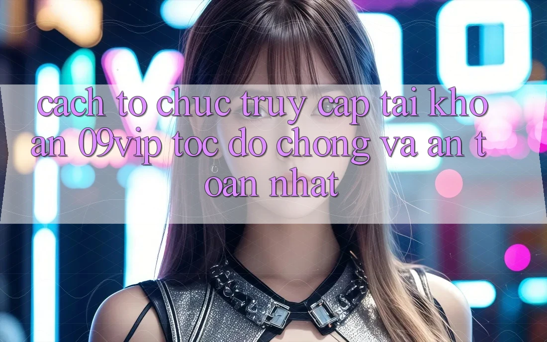 Cách tổ chức Truy cập tài khoản 09vip Tốc độ chóng Và An Toàn Nhất