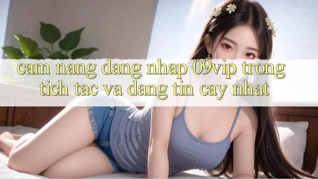 Cẩm nang Đăng Nhập 09vip Trong tích tắc Và Đáng tin cậy Nhất Cẩm nang Đăng Nhập 09vip Trong tích tắc Và Đáng tin cậy Nhất