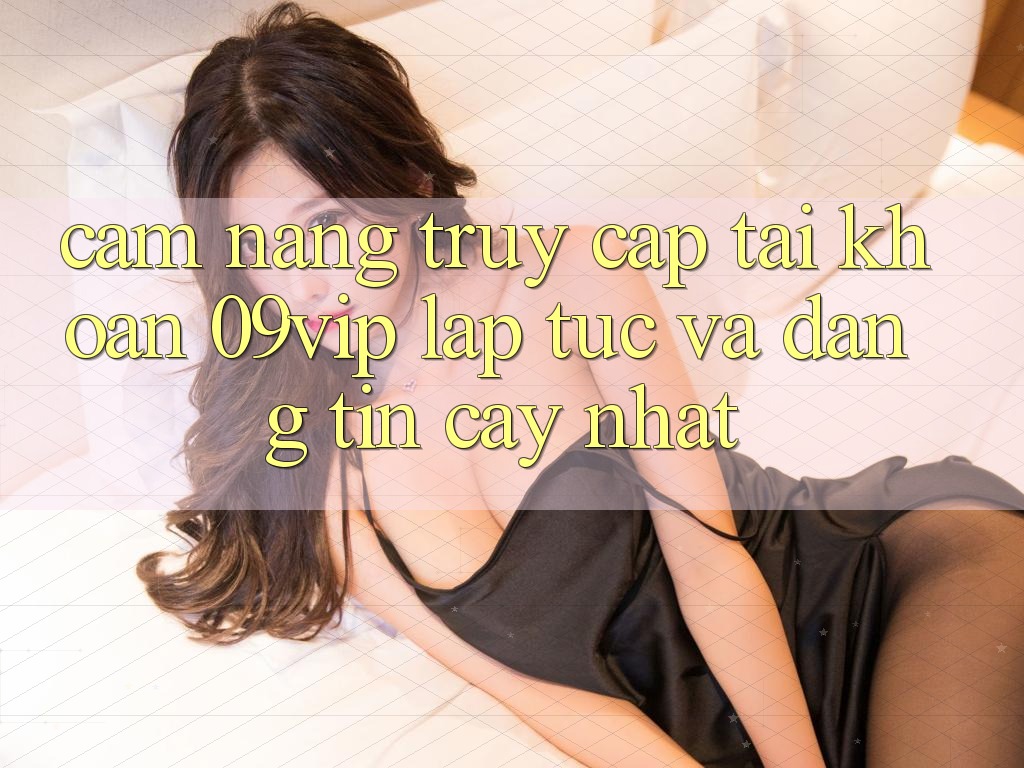 Cẩm nang Truy cập tài khoản 09vip Lập tức Và Đáng tin cậy Nhất