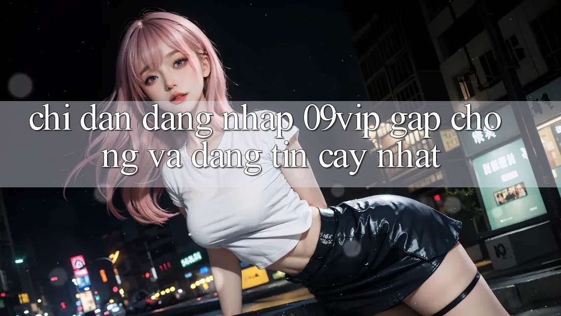 Chỉ dẫn Đăng nhập 09vip Gấp Chóng Và Đáng tin cậy Nhất Chỉ dẫn Đăng nhập 09vip Gấp Chóng Và Đáng tin cậy Nhất