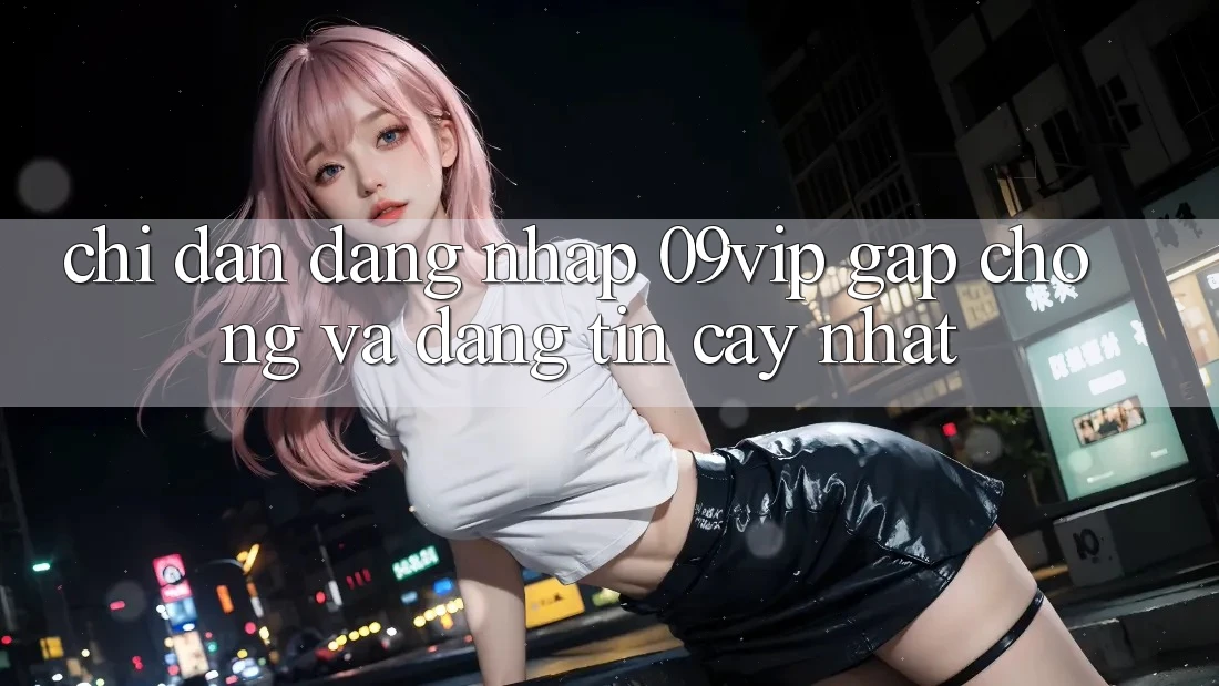 Chỉ dẫn Đăng Nhập 09vip Gấp Chóng Và Đáng tin cậy Nhất Chỉ dẫn Đăng Nhập 09vip Gấp Chóng Và Đáng tin cậy Nhất