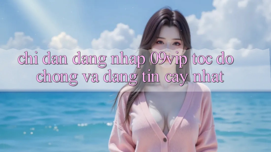 Chỉ dẫn Đăng Nhập 09vip Tốc độ Chóng Và Đáng tin cậy Nhất Chỉ dẫn Đăng Nhập 09vip Tốc độ Chóng Và Đáng tin cậy Nhất