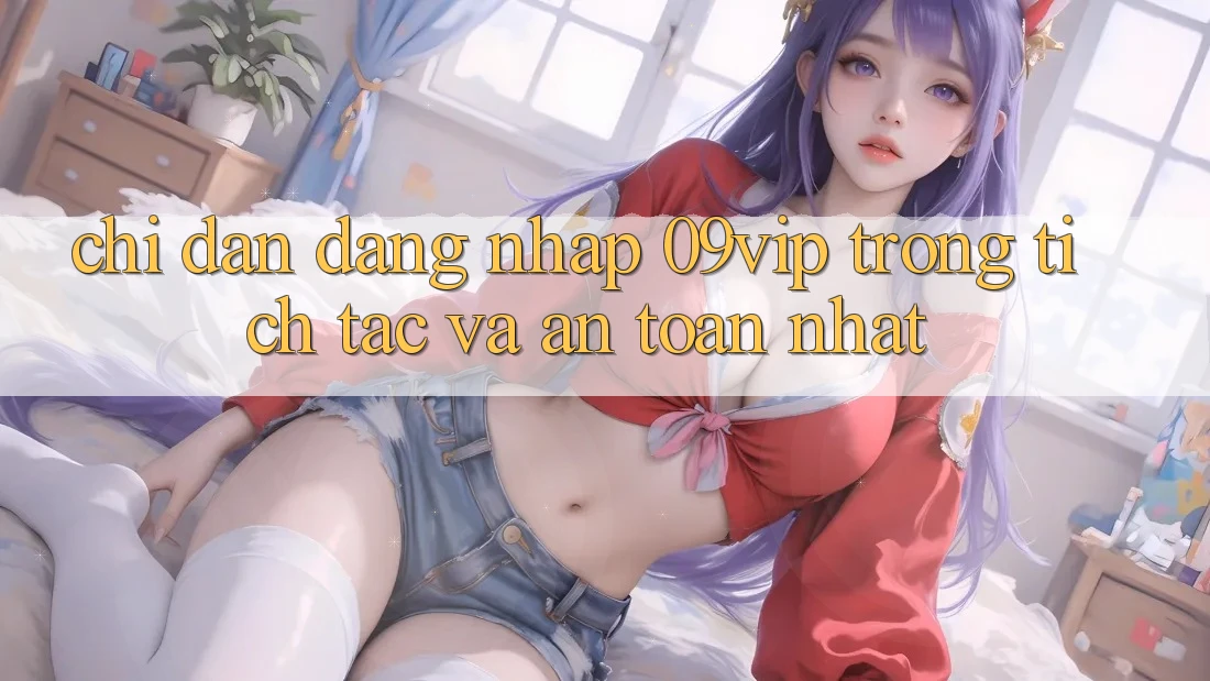 Chỉ dẫn Đăng Nhập 09vip Trong tích tắc Và An Toàn Nhất Chỉ dẫn Đăng Nhập 09vip Trong tích tắc Và An Toàn Nhất