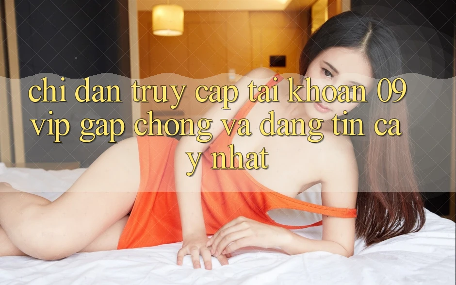 Chỉ dẫn Truy cập tài khoản 09vip Gấp Chóng Và Đáng tin cậy Nhất