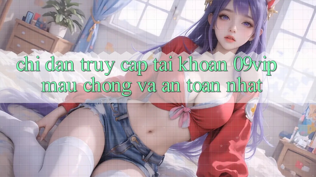 Chỉ dẫn Truy cập tài khoản 09vip Mau Chóng Và An Toàn Nhất