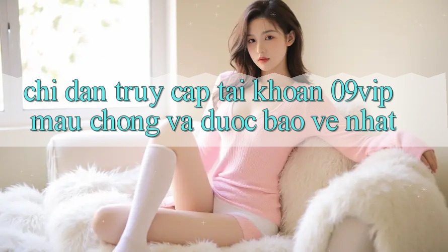 Chỉ dẫn Truy cập tài khoản 09vip Mau Chóng Và Được bảo vệ Nhất Chỉ dẫn Truy cập tài khoản 09vip Mau Chóng Và Được bảo vệ Nhất