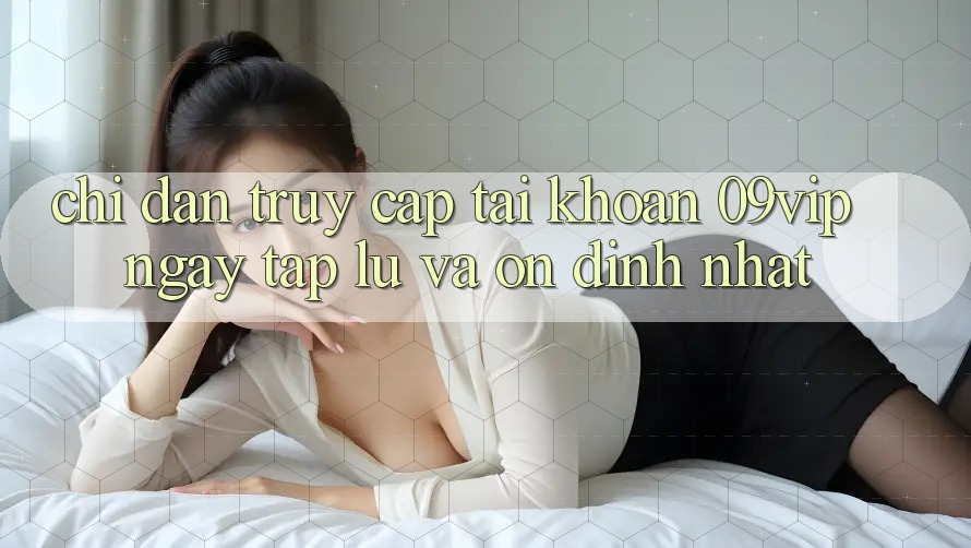 Chỉ dẫn Truy cập tài khoản 09vip Ngay tắp lự Và Ổn định Nhất