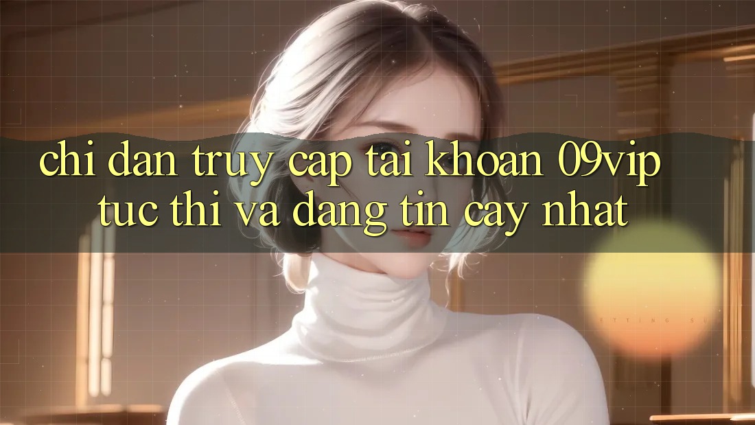 Chỉ dẫn Truy cập tài khoản 09vip Tức thì Và Đáng tin cậy Nhất Chỉ dẫn Truy cập tài khoản 09vip Tức thì Và Đáng tin cậy Nhất