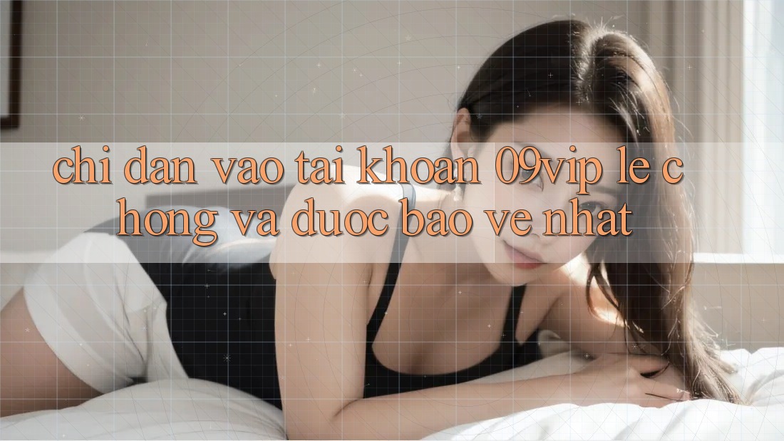 Chỉ dẫn Vào tài khoản 09vip Lẹ Chóng Và Được bảo vệ Nhất Chỉ dẫn Vào tài khoản 09vip Lẹ Chóng Và Được bảo vệ Nhất